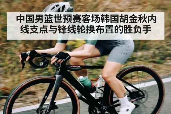 中国男篮世预赛客场韩国胡金秋内线支点与锋线轮换布置的胜负手